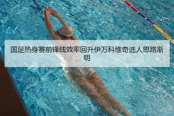 国足热身赛前锋线效率回升伊万科维奇选人思路渐明