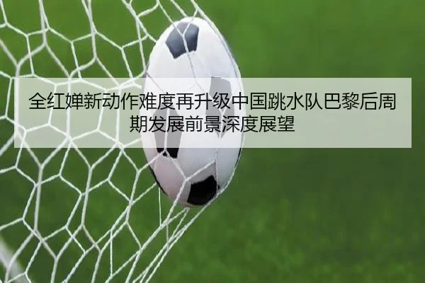 全红婵新动作难度再升级中国跳水队巴黎后周期发展前景深度展望