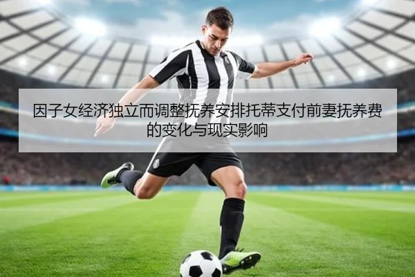 因子女经济独立而调整抚养安排托蒂支付前妻抚养费的变化与现实影响